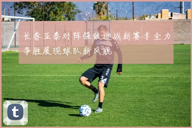 长春亚泰对阵强敌迎战新赛季全力争胜展现球队新风貌