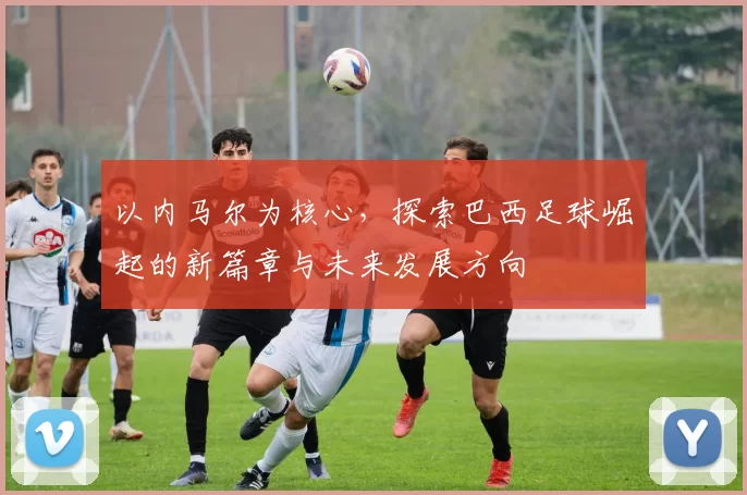 以内马尔为核心，探索巴西足球崛起的新篇章与未来发展方向