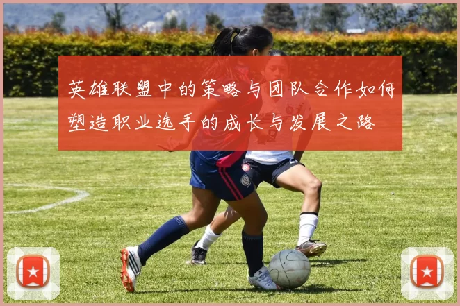 英雄联盟中的策略与团队合作如何塑造职业选手的成长与发展之路