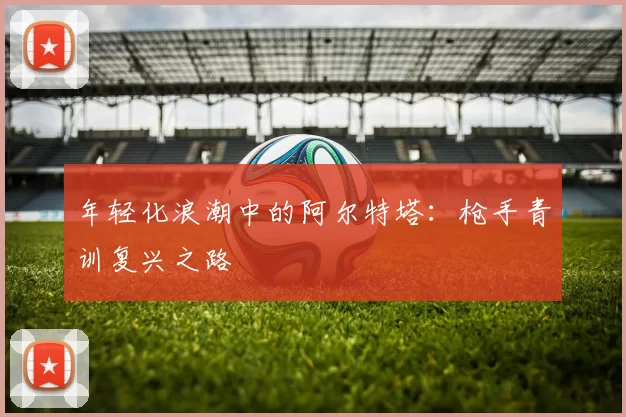 年轻化浪潮中的阿尔特塔：枪手青训复兴之路
