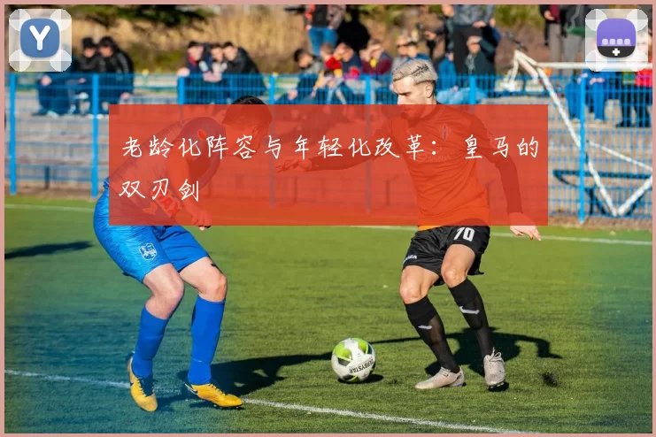 老龄化阵容与年轻化改革：皇马的双刃剑