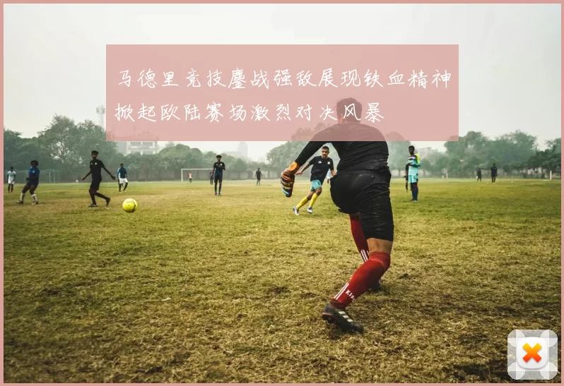 马德里竞技鏖战强敌展现铁血精神掀起欧陆赛场激烈对决风暴