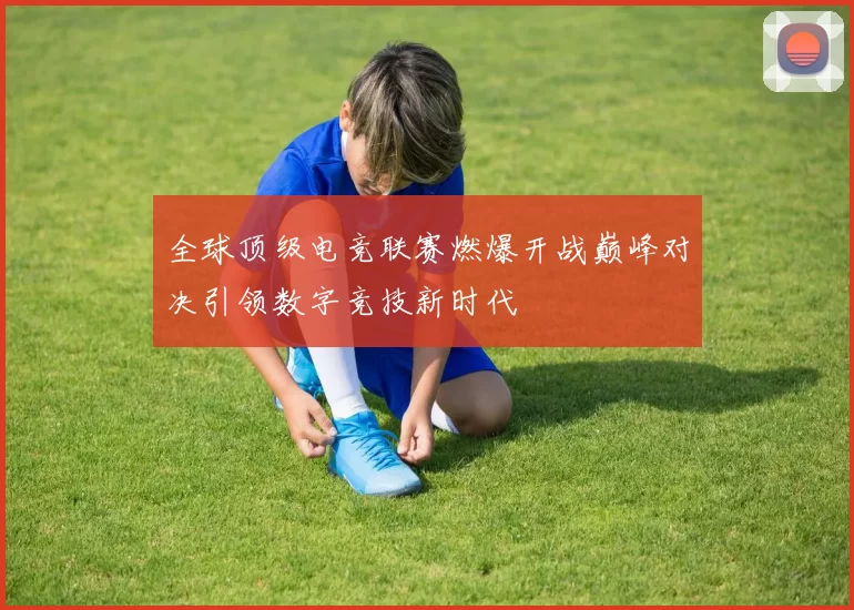 全球顶级电竞联赛燃爆开战巅峰对决引领数字竞技新时代