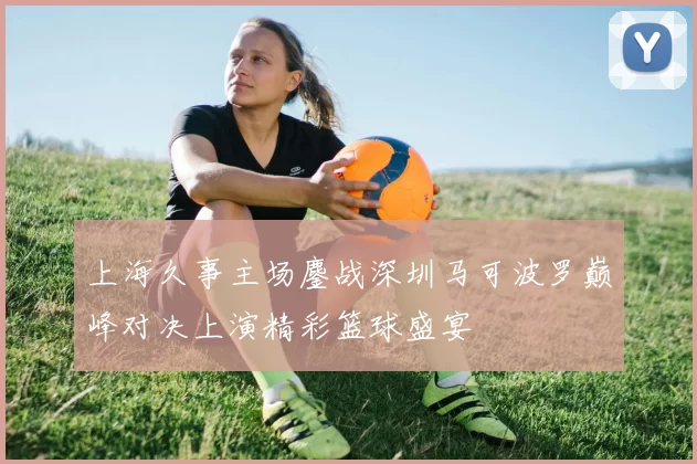 上海久事主场鏖战深圳马可波罗巅峰对决上演精彩篮球盛宴